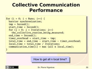 Collective Communication
           Performance
for (i = 0; i < Runs; i++) {
  barrier synchronization;
  tmp = Second();
  start_time = Second();
  for (j = 0; j < Iterations; j++)
    the_collective_routine_being_measured;
  end_time = Second();
  timer_overhead = start_time - tmp;
  total_time = end_time - start_time - timer_overhead;
  local_time = total_time / Iterations;
  communication_time[i] = max {all n local_time};
}



                   How to get all n local time?

                      Dr. Pierre Vignéras                50
 