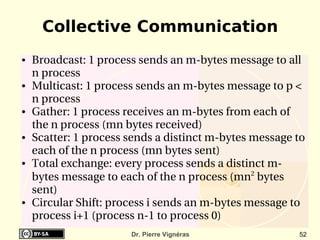 Collective Communication
●   Broadcast: 1 process sends an m­bytes message to all 
    n process
●   Multicast: 1 process sends an m­bytes message to p < 
    n process
●   Gather: 1 process receives an m­bytes from each of 
    the n process (mn bytes received)
●   Scatter: 1 process sends a distinct m­bytes message to 
    each of the n process (mn bytes sent)
●   Total exchange: every process sends a distinct m­
    bytes message to each of the n process (mn2 bytes 
    sent)
●   Circular Shift: process i sends an m­bytes message to 
    process i+1 (process n­1 to process 0)
                       Dr. Pierre Vignéras               52
 