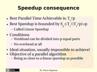 Speedup consequence

●   Best Parallel Time Achievable is: Ts/p
●   Best Speedup is bounded by Sp≤Ts/(Ts/p)=p
    –   Called Linear Speedup
●   Conditions
    –   Workload can be divided into p equal parts
    –   No overhead at all
●   Ideal situation, usually impossible to achieve!
●   Objective of a parallel algorithm
    –   Being as close to a linear speedup as possible


                         Dr. Pierre Vignéras
 