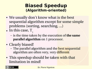 Biased Speedup
                (Algorithm-oriented)
●   We usually don't know what is the best 
    sequential algorithm except for some simple 
    problems (sorting, searching, ...)
●   In this case, T1
    –   is the time taken by the execution of the same 
        parallel algorithm on 1 processor.
●   Clearly biased!
    –   The parallel algorithm and the best sequential 
        algorithm are often very, very different
●   This speedup should be taken with that 
    limitation in mind!
                         Dr. Pierre Vignéras
 