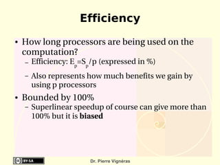 Efficiency
●   How long processors are being used on the 
    computation?
    –   Efficiency: Ep=Sp/p (expressed in %)
    –   Also represents how much benefits we gain by 
        using p processors
●   Bounded by 100%
    –   Superlinear speedup of course can give more than 
        100% but it is biased




                         Dr. Pierre Vignéras
 