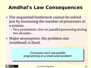 Amdhal's Law Consequences
●   The sequential bottleneck cannot be solved 
    just by increasing the number of processors in 
    a system.
    –   Very pessimistic view on parallel processing during 
        two decades .
●   Major assumption: the problem size 
    (workload) is fixed.

                    Conclusion don't use parallel
               programming on a small sized problem!


                         Dr. Pierre Vignéras              63
 