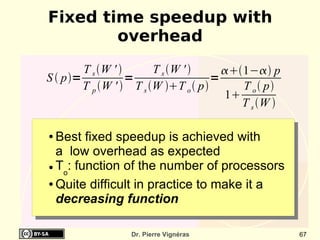 Fixed time speedup with
        overhead
        T s W '       T s W '      1− p
S  p=            =                 =
        T p W '  T s W T o  p      T o  p
                                       1
                                          T s W 

● Best fixed speedup is achieved with
  a low overhead as expected
● T : function of the number of processors
   o
● Quite difficult in practice to make it a

  decreasing function

                  Dr. Pierre Vignéras                67
 