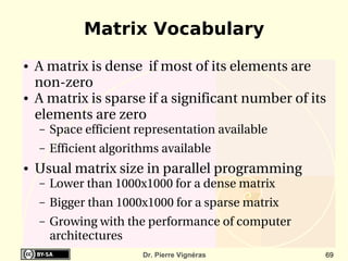 Matrix Vocabulary
●   A matrix is dense  if most of its elements are 
    non­zero
●   A matrix is sparse if a significant number of its 
    elements are zero
    –   Space efficient representation available
    –   Efficient algorithms available
●   Usual matrix size in parallel programming
    –   Lower than 1000x1000 for a dense matrix
    –   Bigger than 1000x1000 for a sparse matrix
    –   Growing with the performance of computer 
        architectures
                         Dr. Pierre Vignéras         69
 