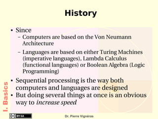 History
            ●   Since
                –   Computers are based on the Von Neumann 
                    Architecture 
                –   Languages are based on either Turing Machines 
                    (imperative languages), Lambda Calculus 
                    (functional languages) or Boolean Algebra (Logic 
                    Programming)
            ●   Sequential processing is the way both 
I. Basics




                computers and languages are designed
            ●   But doing several things at once is an obvious 
                way to increase speed

                                    Dr. Pierre Vignéras
 