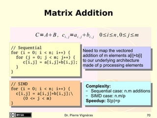 Matrix Addition

          C = AB , c i , j =a i , j bi , j    0≤i≤n , 0≤ j≤m

// Sequential
for (i = 0; i < n; i++) {             Need to map the vectored
  for (j = 0; j < m; j++) {           addition of m elements a[i]+b[i]
     c[i,j] = a[i,j]+b[i,j];          to our underlying architecture
  }                                   made of p processing elements
}


// SIMD
                                        Complexity:
for (i = 0; i < n; i++) {               – Sequential case: n.m additions
  c[i,j] = a[i,j]+b[i,j];              – SIMD case: n.m/p
     (0 <= j < m)
                                        Speedup: S(p)=p
}

                          Dr. Pierre Vignéras                            70
 