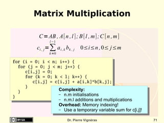 Matrix Multiplication

          C = AB , A[n , l ] ; B [l , m] ;C [n , m]
                 l −1
         ci , j = ∑ a i , k b k , j   0≤i≤n ,0≤ j≤m
                 k =0

for (i = 0; i < n; i++) {
  for (j = 0; j < m; j++) {
     c[i,j] = 0;
     for (k = 0; k < l; k++) {
        c[i,j] = c[i,j] + a[i,k]*b[k,j];
     }
  }
                   Complexity:
                   – n.m initialisations
}
                        – n.m.l additions and multiplications
                        Overhead: Memory indexing!
                        – Use a temporary variable sum for c[i,j]!


                              Dr. Pierre Vignéras                    71
 