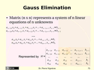 Gauss Elimination
●   Matrix (n x n) represents a system of n linear 
    equations of n unknowns
a n−1,0 x 0a n−1,1 x 1 a n−1,2 x 2 ...a n−1, n−1 x n−1 =b n−1
a n−2,0 x 0a n−2,1 x 1a n−2,2 x 2 ...a n−2, n−1 x n−1 =b n−2
                              ...
      a 1,0 x 0a 1,1 x 1 a 1,2 x 2...a 1, n−1 x n−1 =b1
      a 0,0 x 0 a 0,1 x 1 a 0,2 x 2...a 0, n−1 x n−1=b0




                                                                                          
                                a n−1,0 a n−1,1 a n−1,2             ... a n−1, n−1 b n−1
                                a n−2,0 a n−2,1 a n−2,2             ... a n−2, n−1 bn−2
              Represented by M = ...      ...     ...               ...    ...      ...
                                 a 1,0   a 1,1   a 1,2              ... a 1, n−1    b1
                                 a 0,0   a 0,1   a 0,2              ... a 0, n−1    b0
                                      Dr. Pierre Vignéras                             73
 