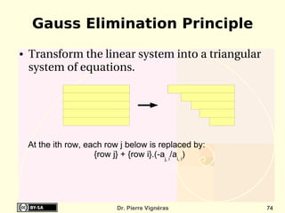 Gauss Elimination Principle
●   Transform the linear system into a triangular 
    system of equations.




    At the ith row, each row j below is replaced by:
                      {row j} + {row i}.(-aj, i/ai, i)




                             Dr. Pierre Vignéras         74
 