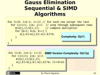 Gauss Elimination
          Sequential & SIMD
             Algorithms
for (i=0; i<n-1; i++){ // for each row except the last
  for (j=i+1; j<n; j++) // step through subsequent rows
     m=a[j,i]/a[i,i];    // compute multiplier
     for (k=i; k<n; k++) {
        a[j,k]=a[j,k]-a[i,k]*m;
     }                              Complexity: O(n3)
  }
}


for (i=0; i<n-1; i++){ SIMD Version Complexity: O(n3/p)
  for (j=i+1; j<n; j++)
     m=a[j,i]/a[i,i];
     a[j,k]=a[j,k]-a[i,k]*m; (i<=k<n)
  }
}
                      Dr. Pierre Vignéras                 75
 