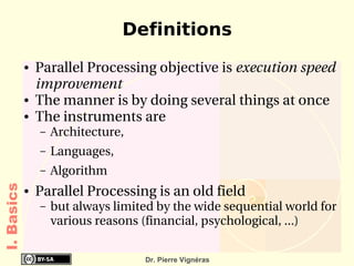 Definitions
            ●   Parallel Processing objective is execution speed 
                improvement 
            ●   The manner is by doing several things at once
            ●   The instruments are 
                –   Architecture,
                –   Languages,
                –   Algorithm
I. Basics




            ●   Parallel Processing is an old field
                –   but always limited by the wide sequential world for 
                    various reasons (financial, psychological, ...) 

                                     Dr. Pierre Vignéras
 