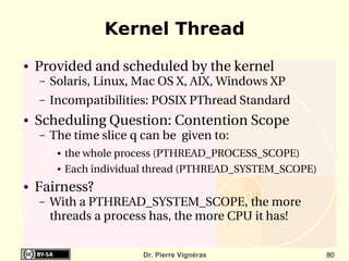 Kernel Thread
●   Provided and scheduled by the kernel
    –   Solaris, Linux, Mac OS X, AIX, Windows XP
    –   Incompatibilities: POSIX PThread Standard
●   Scheduling Question: Contention Scope
    –   The time slice q can be  given to:
         ●   the whole process (PTHREAD_PROCESS_SCOPE)
         ●   Each individual thread (PTHREAD_SYSTEM_SCOPE)
●   Fairness?
    –   With a PTHREAD_SYSTEM_SCOPE, the more 
        threads a process has, the more CPU it has!


                           Dr. Pierre Vignéras               80
 
