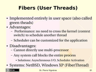 Fibers (User Threads)
●   Implemented entirely in user space (also called 
    green theads)
●   Advantages:
    –    Performance: no need to cross the kernel (context 
        switch) to schedule another thread
    –   Scheduler can be customized for the application
●   Disadvantages:
    –   Cannot directly use multi­processor
    –   Any system call blocks the entire process
         ●   Solutions: Asynchronous I/O, Scheduler Activation 
●   Systems: NetBSD, Windows XP (FiberThread)
                             Dr. Pierre Vignéras                  81
 