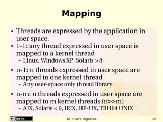 Mapping
●   Threads are expressed by the application in 
    user space.
●   1­1: any thread expressed in user space is 
    mapped to a kernel thread
    –   Linux, Windows XP, Solaris > 8 
●   n­1: n threads expressed in user space are 
    mapped to one kernel thread
    –   Any user­space only thread library
●   n­m: n threads expressed in user space are 
    mapped to m kernel threads (n>>m)
    –   AIX, Solaris < 9, IRIX, HP­UX, TRU64 UNIX
                        Dr. Pierre Vignéras         82
 