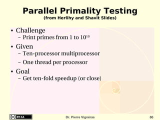 Parallel Primality Testing
                (from Herlihy and Shavit Slides)

●   Challenge
    –   Print primes from 1 to 1010
●   Given
    –   Ten­processor multiprocessor
    –   One thread per processor
●   Goal
    –   Get ten­fold speedup (or close)




                         Dr. Pierre Vignéras       86
 