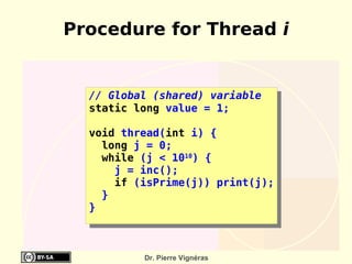 Procedure for Thread i


  // Global (shared) variable
  static long value = 1;

  void thread(int i) {
    long j = 0;
    while (j < 1010) {
      j = inc();
      if (isPrime(j)) print(j);
    }
  }



          Dr. Pierre Vignéras
 