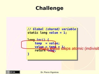 Challenge



// Global (shared) variable
static long value = 1;

long inc() {
    temp = value;
    value = temp + 1;
       Make these steps
    return temp;
                             atomic (indivisib
}




       Dr. Pierre Vignéras
 