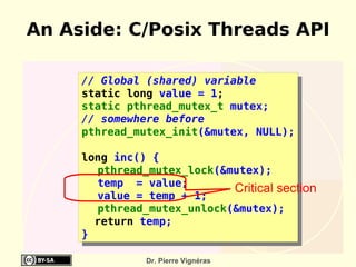 An Aside: C/Posix Threads API

     // Global (shared) variable
     static long value = 1;
     static pthread_mutex_t mutex;
     // somewhere before
     pthread_mutex_init(&mutex, NULL);

     long inc() {
       pthread_mutex_lock(&mutex);
       temp = value;
                            Critical section
       value = temp + 1;
       pthread_mutex_unlock(&mutex);
       return temp;
     }

               Dr. Pierre Vignéras
 
