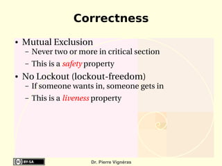 Correctness
●   Mutual Exclusion
    –   Never two or more in critical section
    –   This is a safety property
●   No Lockout (lockout­freedom)
    –   If someone wants in, someone gets in
    –   This is a liveness property




                          Dr. Pierre Vignéras
 