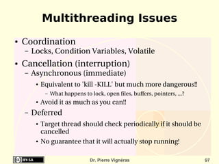 Multithreading Issues
●   Coordination
    –   Locks, Condition Variables, Volatile
●   Cancellation (interruption)
    –   Asynchronous (immediate)
         ●   Equivalent to 'kill ­KILL' but much more dangerous!!
              –   What happens to lock, open files, buffers, pointers, ...?
         ●   Avoid it as much as you can!!
    –   Deferred
         ●   Target thread should check periodically if it should be 
             cancelled
         ●   No guarantee that it will actually stop running!

                                  Dr. Pierre Vignéras                         97
 