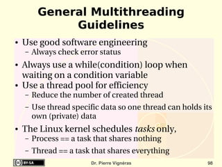 General Multithreading
              Guidelines
●   Use good software engineering
    –   Always check error status
●   Always use a while(condition) loop when  
    waiting on a condition variable
●   Use a thread pool for efficiency
    –   Reduce the number of created thread
    –   Use thread specific data so one thread can holds its 
        own (private) data 
●   The Linux kernel schedules tasks only, 
    –   Process == a task that shares nothing
    –   Thread == a task that shares everything
                         Dr. Pierre Vignéras               98
 