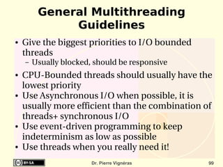 General Multithreading
              Guidelines
●   Give the biggest priorities to I/O bounded 
    threads
    –   Usually blocked, should be responsive
●   CPU­Bounded threads should usually have the 
    lowest priority
●   Use Asynchronous I/O when possible, it is 
    usually more efficient than the combination of 
    threads+ synchronous I/O
●   Use event­driven programming to keep 
    indeterminism as low as possible
●   Use threads when you really need it!
                        Dr. Pierre Vignéras       99
 