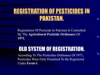 REGISTRATION OF PESTICIDES   IN PAKISTAN. Registration Of Pesticide In Pakistan Is Controlled By The  Agricultural Pesticide Ordinance  Of  1971.   OLD SYSTEM OF REGISTRATION. According To The Pesticides Ordinance Of 1971,  Pesticides Were Only Permitted To Be Registered Under  Form-1 . 