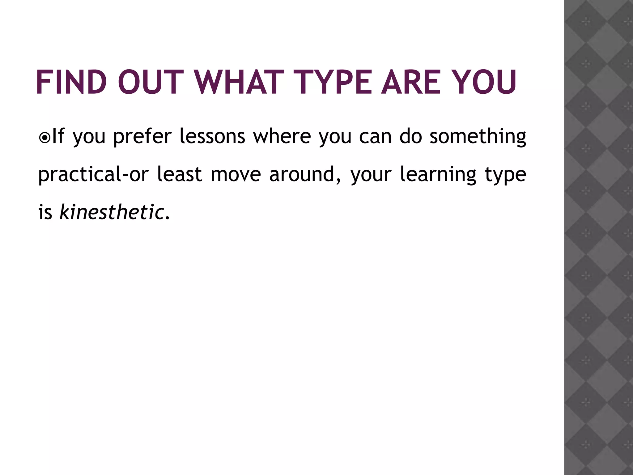 FIND OUT WHAT TYPE ARE YOU
If   you prefer lessons where you can do something
practical-or least move around, your learning type
is kinesthetic.
 