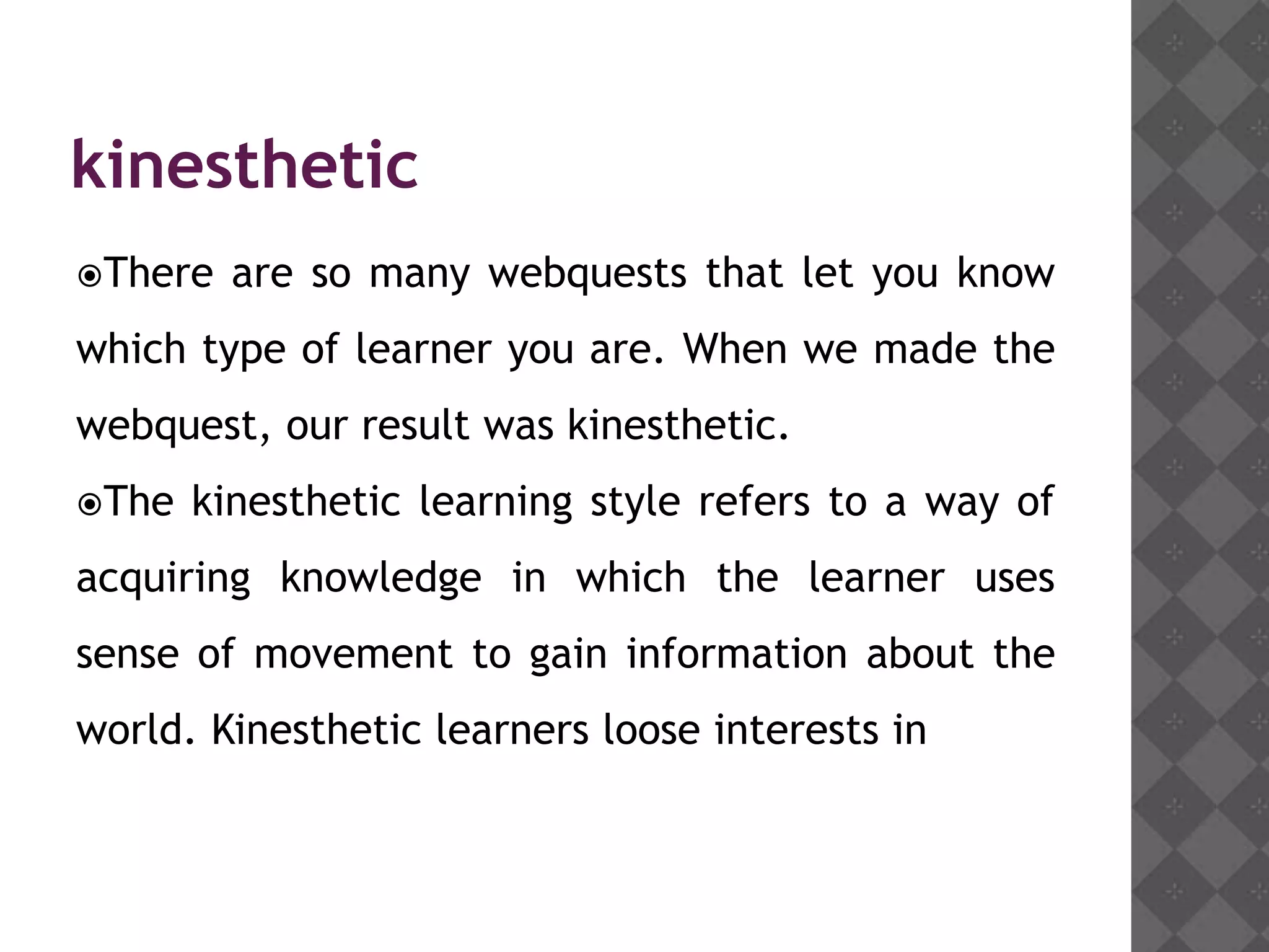 kinesthetic
There   are so many webquests that let you know
which type of learner you are. When we made the
webquest, our result was kinesthetic.
The   kinesthetic learning style refers to a way of
acquiring knowledge in which the learner uses
sense of movement to gain information about the
world. Kinesthetic learners loose interests in
 