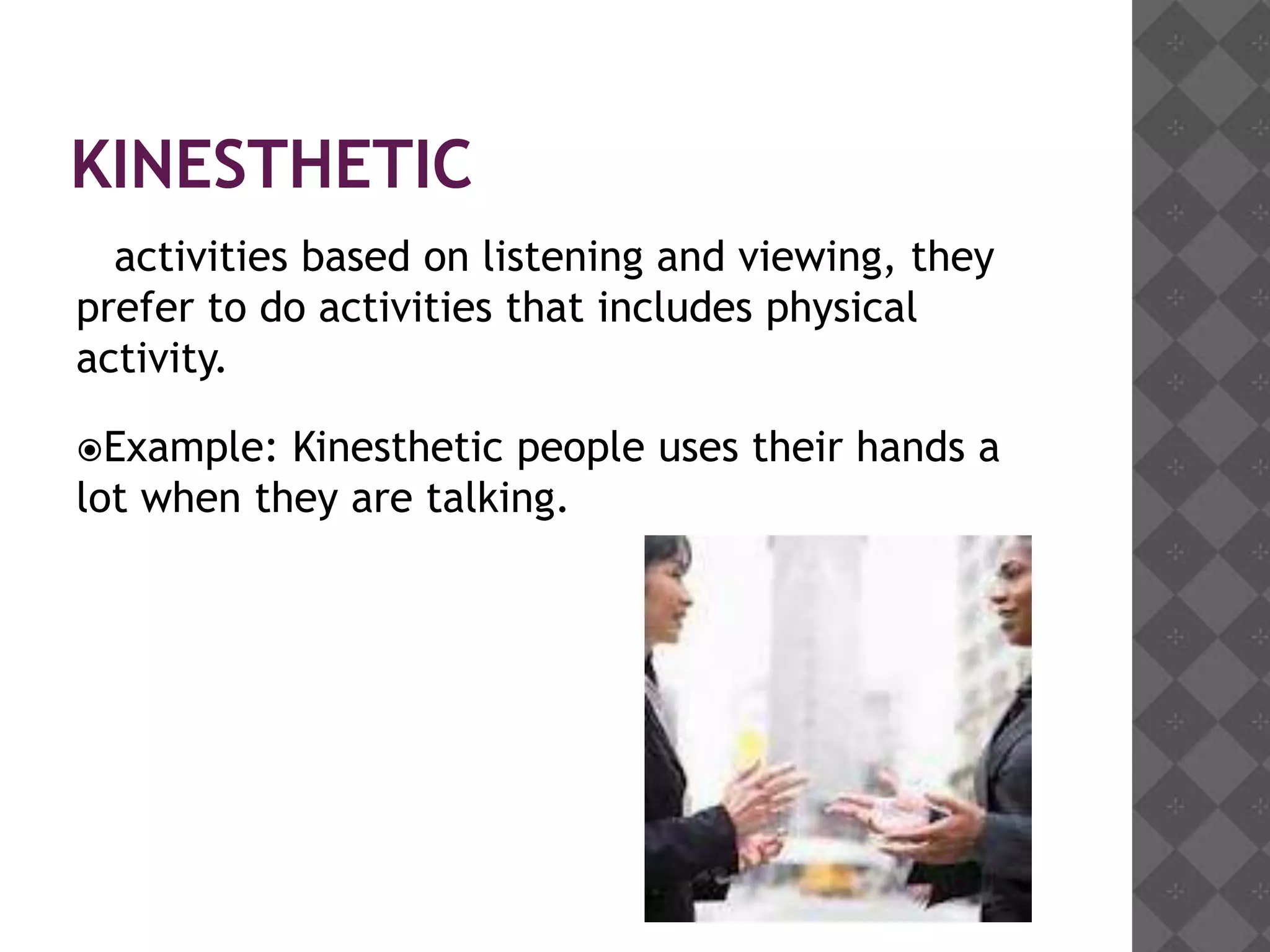 KINESTHETIC
  activities based on listening and viewing, they
prefer to do activities that includes physical
activity.

Example:  Kinesthetic people uses their hands a
lot when they are talking.
 