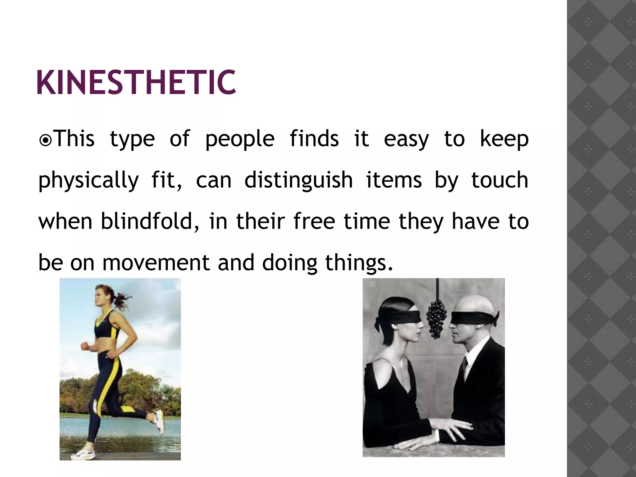 KINESTHETIC
This   type of people finds it easy to keep
physically fit, can distinguish items by touch
when blindfold, in their free time they have to
be on movement and doing things.
 