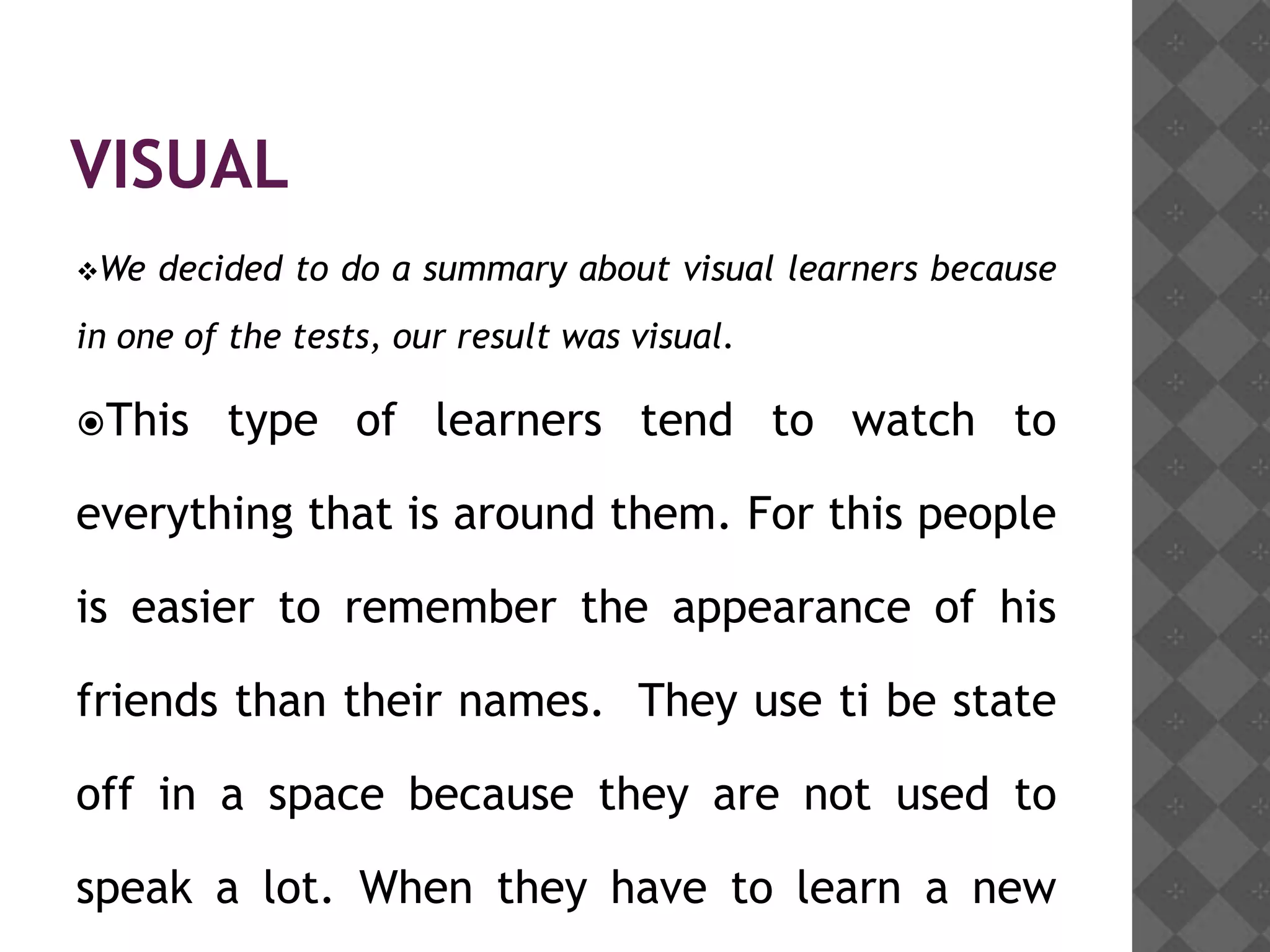 VISUAL
We   decided to do a summary about visual learners because
in one of the tests, our result was visual.

This     type of learners tend to watch to

everything that is around them. For this people

is easier to remember the appearance of his

friends than their names. They use ti be state

off in a space because they are not used to

speak a lot. When they have to learn a new
 