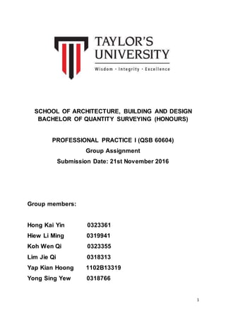 1
SCHOOL OF ARCHITECTURE, BUILDING AND DESIGN
BACHELOR OF QUANTITY SURVEYING (HONOURS)
PROFESSIONAL PRACTICE I (QSB 60604)
Group Assignment
Submission Date: 21st November 2016
Group members:
Hong Kai Yin 0323361
Hiew Li Ming 0319941
Koh Wen Qi 0323355
Lim Jie Qi 0318313
Yap Kian Hoong 1102B13319
Yong Sing Yew 0318766
 
