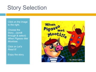 Story Selection

Click on the image
to the right.

Choose the
Story…(scroll
through & select)
When Pigasso Met
Mootisse.

Click on Let’s
Read It!

Enjoy the story.
 