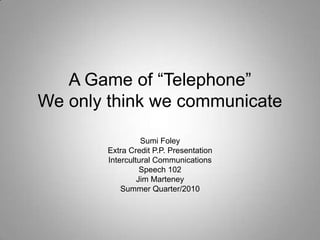 A Game of “Telephone”We only think we communicate Sumi Foley Extra Credit P.P. Presentation Intercultural Communications Speech 102 Jim Marteney Summer Quarter/2010 