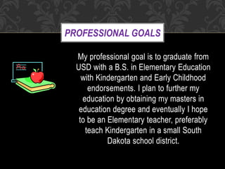 PROFESSIONAL GOALS
My professional goal is to graduate from
USD with a B.S. in Elementary Education
with Kindergarten and Early Childhood
endorsements. I plan to further my
education by obtaining my masters in
education degree and eventually I hope
to be an Elementary teacher, preferably
teach Kindergarten in a small South
Dakota school district.
 