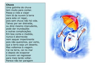 Chuva
Uma gotinha de chuva
tem muito para contar.
Passa a vida a viajar
Vem lá da nuvem à terra
para esta vir regar,
pois sem chuva não há vida.
Talvez por ser distraída,
ou direi mesmo imprudente,
pode dar inundações
e outras complicações.
Em boa conta e medida,
nunca é aborrecida
nem sequer impertinente
pois não queremos, por certo,
que a terra seja um deserto.
Mas voltemos à viagem.
Cai na terra, cai no mar
e depois de evaporar
à nuvem vai regressar
para mais tarde voltar.
Parece não ter paragem
 