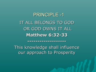 PRINCIPLE -1PRINCIPLE -1
IT ALL BELONGS TO GODIT ALL BELONGS TO GOD
OR GOD OWNS IT ALLOR GOD OWNS IT ALL
Matthew 6:32-33Matthew 6:32-33
--------------------------------------
This knowledge shall influenceThis knowledge shall influence
our approach to Prosperityour approach to Prosperity
 