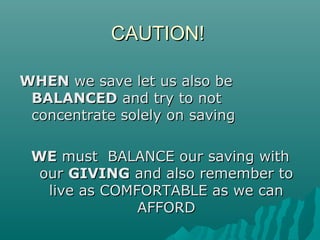 CAUTION!CAUTION!
WHENWHEN we save let us also bewe save let us also be
BALANCEDBALANCED and try to notand try to not
concentrate solely on savingconcentrate solely on saving
WEWE must BALANCE our saving withmust BALANCE our saving with
ourour GIVINGGIVING and also remember toand also remember to
live as COMFORTABLE as we canlive as COMFORTABLE as we can
AFFORDAFFORD
 