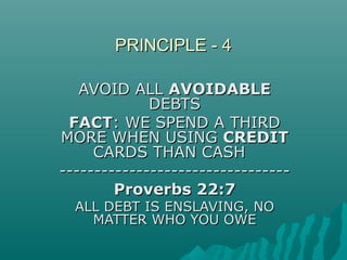 PRINCIPLE - 4PRINCIPLE - 4
AVOID ALLAVOID ALL AVOIDABLEAVOIDABLE
DEBTSDEBTS
FACTFACT: WE SPEND A THIRD: WE SPEND A THIRD
MORE WHEN USINGMORE WHEN USING CREDITCREDIT
CARDS THAN CASHCARDS THAN CASH
------------------------------------------------------------------
Proverbs 22:7Proverbs 22:7
ALL DEBT IS ENSLAVING, NOALL DEBT IS ENSLAVING, NO
MATTER WHO YOU OWEMATTER WHO YOU OWE
 