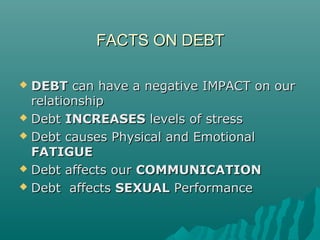 FACTS ON DEBTFACTS ON DEBT
 DEBTDEBT can have a negative IMPACT on ourcan have a negative IMPACT on our
relationshiprelationship
 DebtDebt INCREASESINCREASES levels of stresslevels of stress
 Debt causes Physical and EmotionalDebt causes Physical and Emotional
FATIGUEFATIGUE
 DebtDebt affects ouraffects our COMMUNICATIONCOMMUNICATION
 DebtDebt affectsaffects SEXUALSEXUAL PerformancePerformance
 