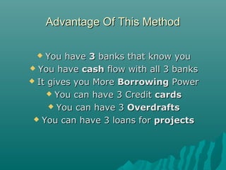 Advantage Of This MethodAdvantage Of This Method
 You haveYou have 33 banks that know youbanks that know you
 You haveYou have cashcash flow with all 3 banksflow with all 3 banks
 It gives you MoreIt gives you More BorrowingBorrowing PowerPower
 You can have 3 CreditYou can have 3 Credit cardscards
 You can have 3You can have 3 OverdraftsOverdrafts
 You can have 3 loans forYou can have 3 loans for projectsprojects
 