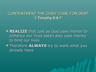 CONTENTMENT THE CHIEF CURE FOR DEBTCONTENTMENT THE CHIEF CURE FOR DEBT
1 Timothy 6:6-71 Timothy 6:6-7
 REALIZEREALIZE that just as God uses money tothat just as God uses money to
enhance our lives satan also uses moneyenhance our lives satan also uses money
to bind our livesto bind our lives
 ThereforeTherefore ALWAYSALWAYS try to want what youtry to want what you
already havealready have
 