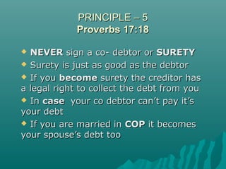PRINCIPLE – 5PRINCIPLE – 5
Proverbs 17:18Proverbs 17:18
 NEVERNEVER sign a co- debtor orsign a co- debtor or SURETYSURETY
 Surety is just as good as the debtorSurety is just as good as the debtor
 If youIf you becomebecome surety the creditor hassurety the creditor has
a legal right to collect the debt from youa legal right to collect the debt from you
 InIn casecase your co debtor can’t pay it’syour co debtor can’t pay it’s
your debtyour debt
 If you are married inIf you are married in COPCOP it becomesit becomes
your spouse’s debt tooyour spouse’s debt too
 