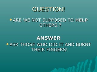QUESTION!QUESTION!
 ARE WE NOT SUPPOSED TOARE WE NOT SUPPOSED TO HELPHELP
OTHERS ?OTHERS ?
ANSWERANSWER
 ASK THOSE WHO DID IT AND BURNTASK THOSE WHO DID IT AND BURNT
THEIR FINGERS!THEIR FINGERS!
 