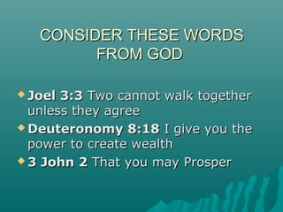 CONSIDER THESE WORDSCONSIDER THESE WORDS
FROM GODFROM GOD
 Joel 3:3Joel 3:3 Two cannot walk togetherTwo cannot walk together
unless they agreeunless they agree
 Deuteronomy 8:18Deuteronomy 8:18 I give you theI give you the
power to create wealthpower to create wealth
 3 John 23 John 2 That you may ProsperThat you may Prosper
 