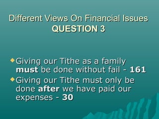 Different Views On Financial IssuesDifferent Views On Financial Issues
QUESTION 3QUESTION 3
Giving our Tithe as a familyGiving our Tithe as a family
mustmust be done without fail -be done without fail - 161161
Giving our Tithe must only beGiving our Tithe must only be
donedone afterafter we have paid ourwe have paid our
expenses -expenses - 3030
 