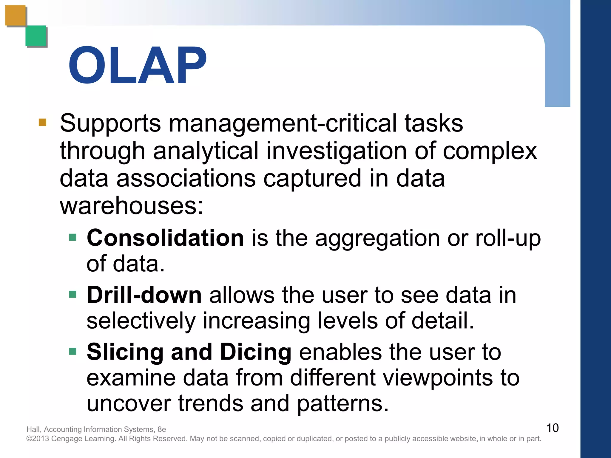 Hall, Accounting Information Systems, 8e
©2013 Cengage Learning. All Rights Reserved. May not be scanned, copied or duplicated, or posted to a publicly accessible website,in whole or in part.
OLAP
 Supports management-critical tasks
through analytical investigation of complex
data associations captured in data
warehouses:
 Consolidation is the aggregation or roll-up
of data.
 Drill-down allows the user to see data in
selectively increasing levels of detail.
 Slicing and Dicing enables the user to
examine data from different viewpoints to
uncover trends and patterns.
10
 