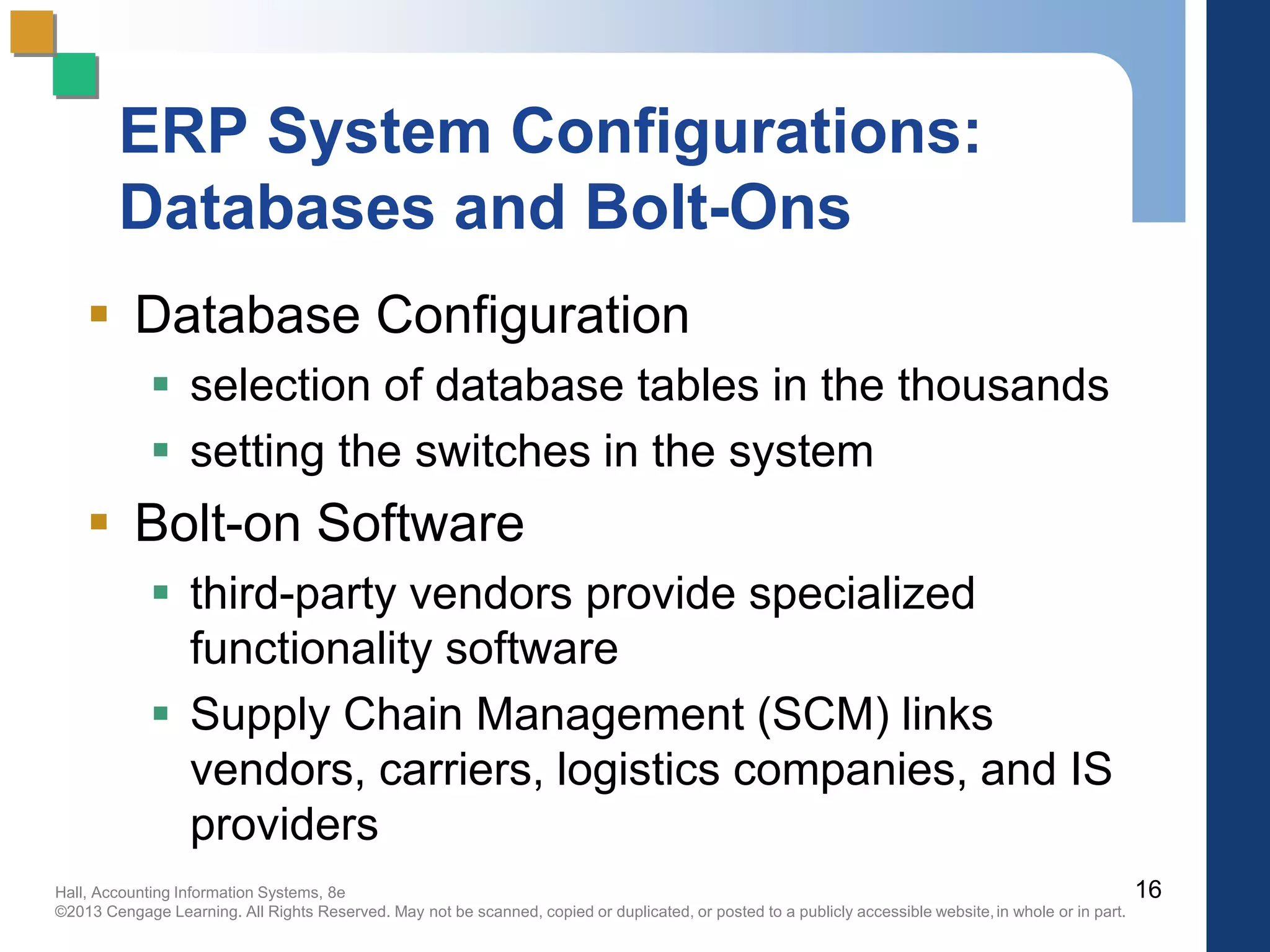 Hall, Accounting Information Systems, 8e
©2013 Cengage Learning. All Rights Reserved. May not be scanned, copied or duplicated, or posted to a publicly accessible website,in whole or in part.
ERP System Configurations:
Databases and Bolt-Ons
 Database Configuration
 selection of database tables in the thousands
 setting the switches in the system
 Bolt-on Software
 third-party vendors provide specialized
functionality software
 Supply Chain Management (SCM) links
vendors, carriers, logistics companies, and IS
providers
16
 