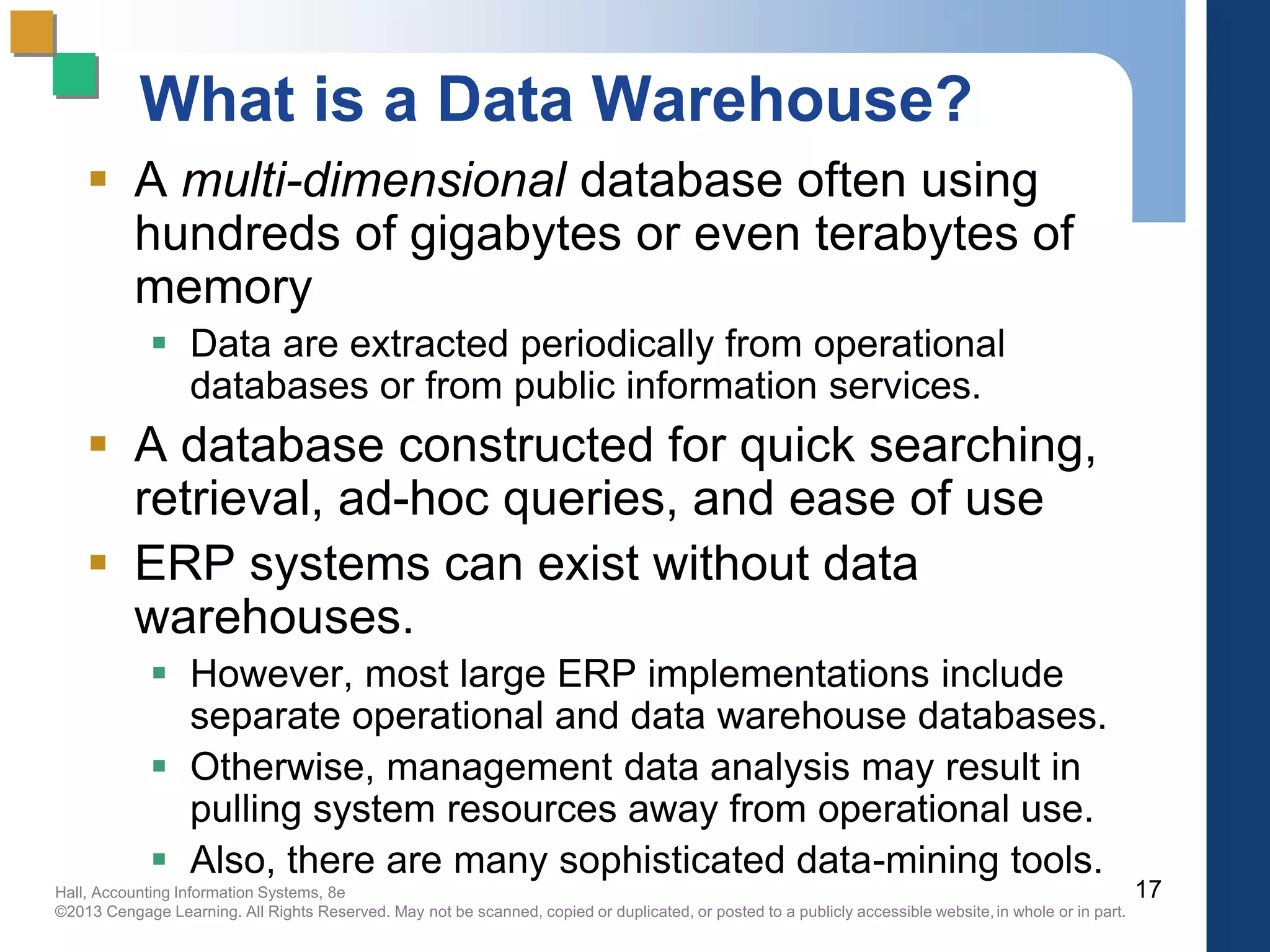 Hall, Accounting Information Systems, 8e
©2013 Cengage Learning. All Rights Reserved. May not be scanned, copied or duplicated, or posted to a publicly accessible website,in whole or in part.
What is a Data Warehouse?
 A multi-dimensional database often using
hundreds of gigabytes or even terabytes of
memory
 Data are extracted periodically from operational
databases or from public information services.
 A database constructed for quick searching,
retrieval, ad-hoc queries, and ease of use
 ERP systems can exist without data
warehouses.
 However, most large ERP implementations include
separate operational and data warehouse databases.
 Otherwise, management data analysis may result in
pulling system resources away from operational use.
 Also, there are many sophisticated data-mining tools.
17
 